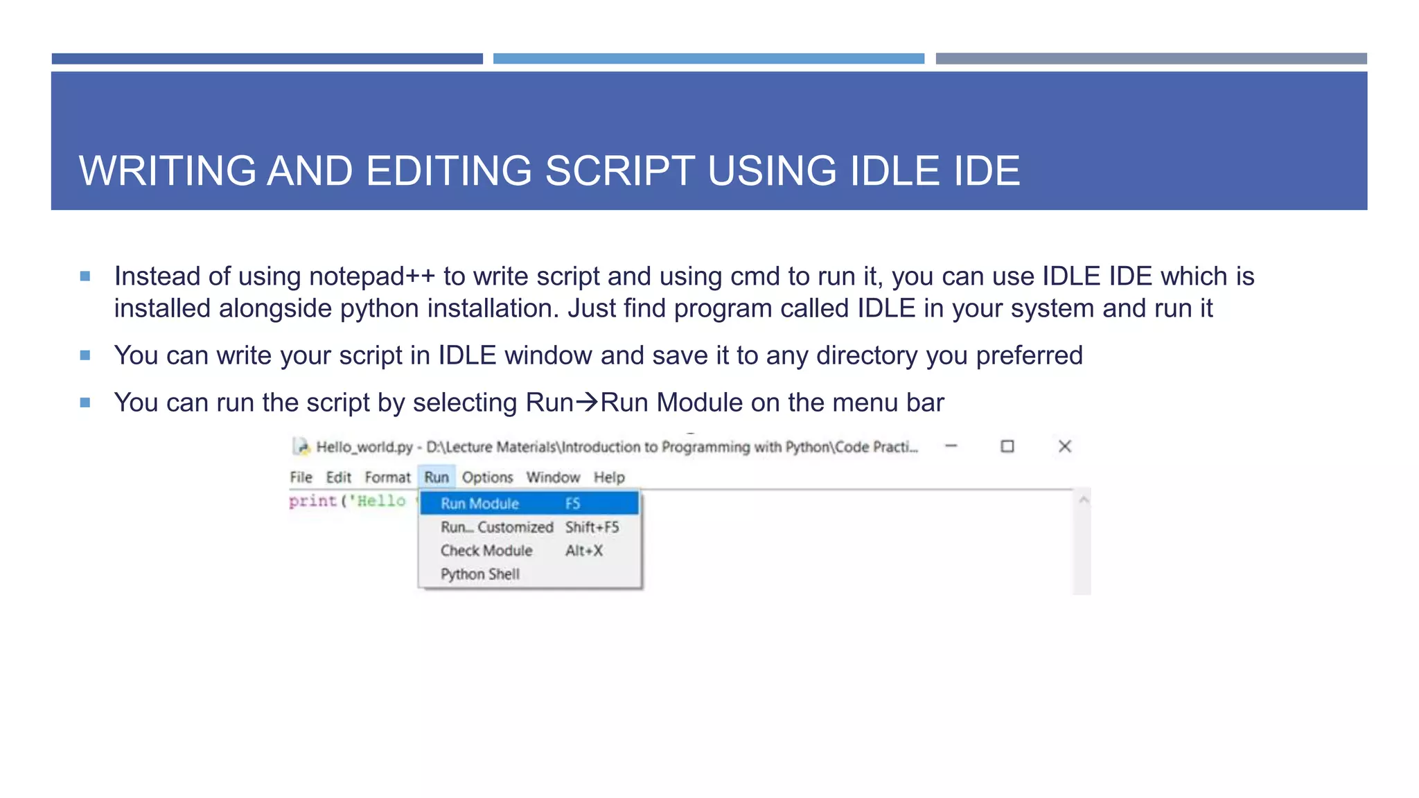 WRITING AND EDITING SCRIPT USING IDLE IDE
 Instead of using notepad++ to write script and using cmd to run it, you can use IDLE IDE which is
installed alongside python installation. Just find program called IDLE in your system and run it
 You can write your script in IDLE window and save it to any directory you preferred
 You can run the script by selecting RunRun Module on the menu bar
 