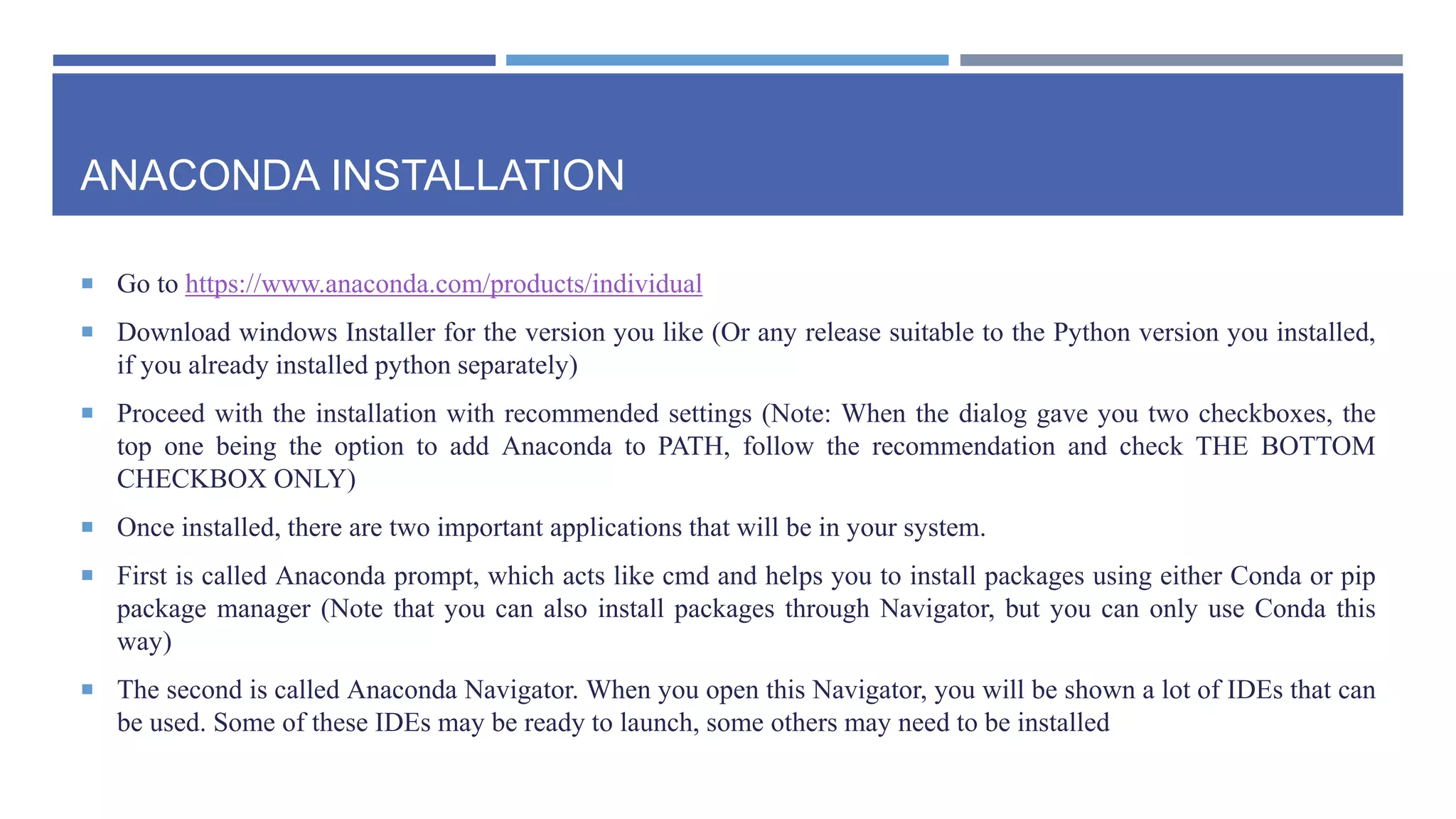 ANACONDA INSTALLATION
 Go to https://www.anaconda.com/products/individual
 Download windows Installer for the version you like (Or any release suitable to the Python version you installed,
if you already installed python separately)
 Proceed with the installation with recommended settings (Note: When the dialog gave you two checkboxes, the
top one being the option to add Anaconda to PATH, follow the recommendation and check THE BOTTOM
CHECKBOX ONLY)
 Once installed, there are two important applications that will be in your system.
 First is called Anaconda prompt, which acts like cmd and helps you to install packages using either Conda or pip
package manager (Note that you can also install packages through Navigator, but you can only use Conda this
way)
 The second is called Anaconda Navigator. When you open this Navigator, you will be shown a lot of IDEs that can
be used. Some of these IDEs may be ready to launch, some others may need to be installed
 