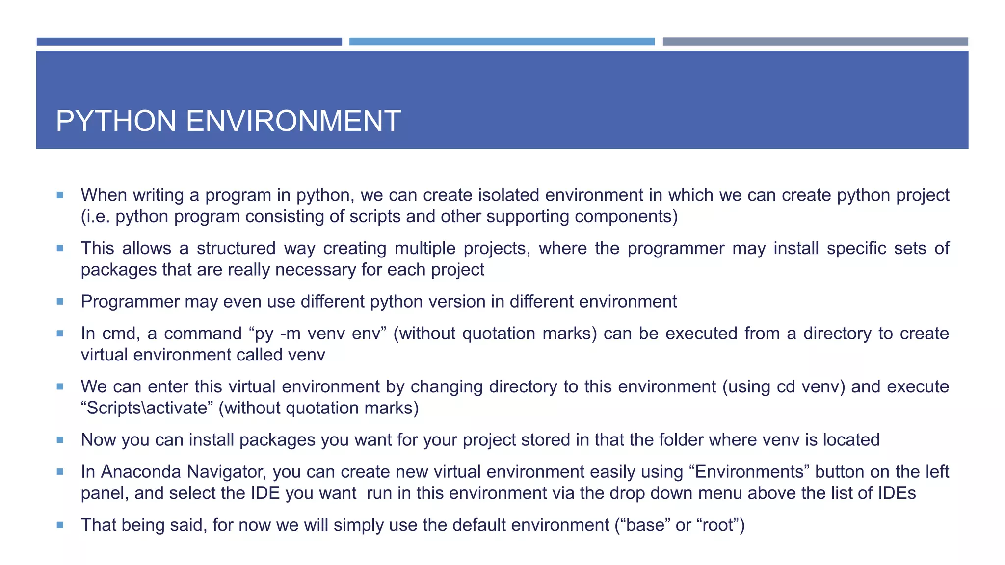 PYTHON ENVIRONMENT
 When writing a program in python, we can create isolated environment in which we can create python project
(i.e. python program consisting of scripts and other supporting components)
 This allows a structured way creating multiple projects, where the programmer may install specific sets of
packages that are really necessary for each project
 Programmer may even use different python version in different environment
 In cmd, a command “py -m venv env” (without quotation marks) can be executed from a directory to create
virtual environment called venv
 We can enter this virtual environment by changing directory to this environment (using cd venv) and execute
“Scriptsactivate” (without quotation marks)
 Now you can install packages you want for your project stored in that the folder where venv is located
 In Anaconda Navigator, you can create new virtual environment easily using “Environments” button on the left
panel, and select the IDE you want run in this environment via the drop down menu above the list of IDEs
 That being said, for now we will simply use the default environment (“base” or “root”)
 