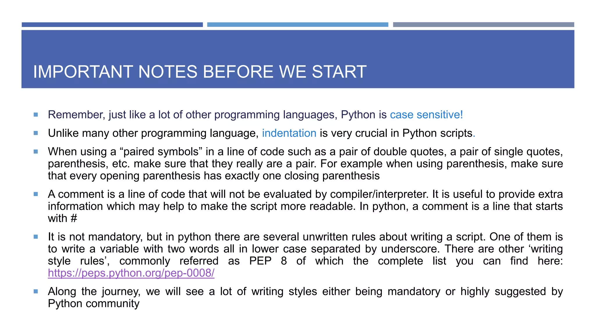IMPORTANT NOTES BEFORE WE START
 Remember, just like a lot of other programming languages, Python is case sensitive!
 Unlike many other programming language, indentation is very crucial in Python scripts.
 When using a “paired symbols” in a line of code such as a pair of double quotes, a pair of single quotes,
parenthesis, etc. make sure that they really are a pair. For example when using parenthesis, make sure
that every opening parenthesis has exactly one closing parenthesis
 A comment is a line of code that will not be evaluated by compiler/interpreter. It is useful to provide extra
information which may help to make the script more readable. In python, a comment is a line that starts
with #
 It is not mandatory, but in python there are several unwritten rules about writing a script. One of them is
to write a variable with two words all in lower case separated by underscore. There are other ‘writing
style rules’, commonly referred as PEP 8 of which the complete list you can find here:
https://peps.python.org/pep-0008/
 Along the journey, we will see a lot of writing styles either being mandatory or highly suggested by
Python community
 
