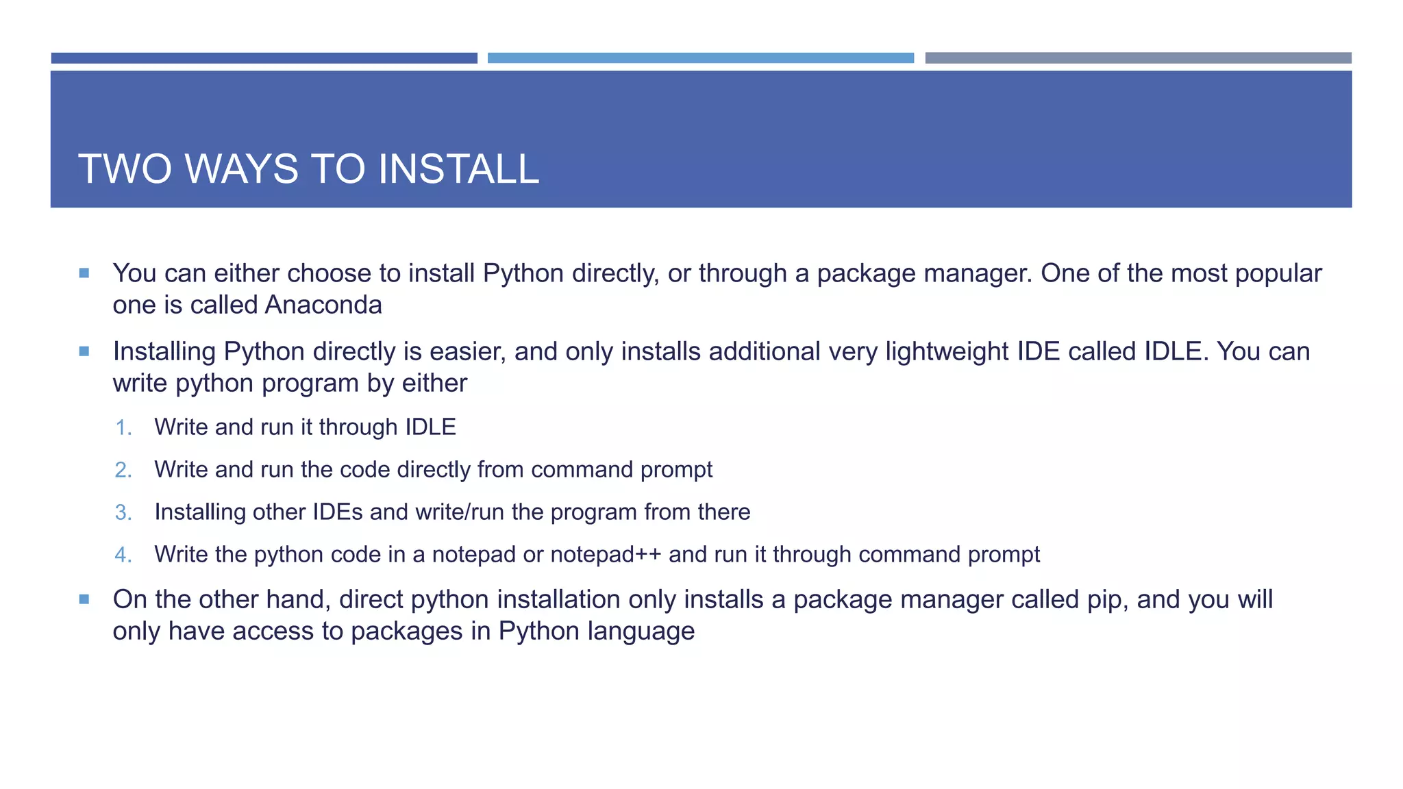 TWO WAYS TO INSTALL
 You can either choose to install Python directly, or through a package manager. One of the most popular
one is called Anaconda
 Installing Python directly is easier, and only installs additional very lightweight IDE called IDLE. You can
write python program by either
1. Write and run it through IDLE
2. Write and run the code directly from command prompt
3. Installing other IDEs and write/run the program from there
4. Write the python code in a notepad or notepad++ and run it through command prompt
 On the other hand, direct python installation only installs a package manager called pip, and you will
only have access to packages in Python language
 