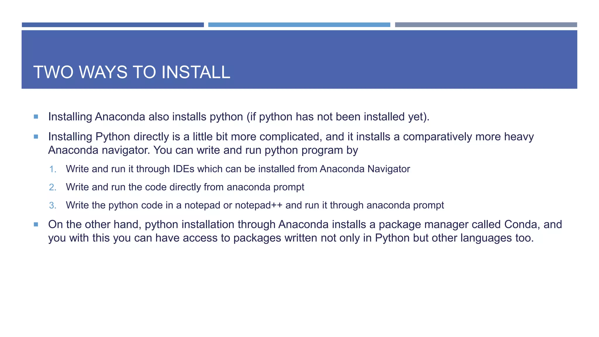 TWO WAYS TO INSTALL
 Installing Anaconda also installs python (if python has not been installed yet).
 Installing Python directly is a little bit more complicated, and it installs a comparatively more heavy
Anaconda navigator. You can write and run python program by
1. Write and run it through IDEs which can be installed from Anaconda Navigator
2. Write and run the code directly from anaconda prompt
3. Write the python code in a notepad or notepad++ and run it through anaconda prompt
 On the other hand, python installation through Anaconda installs a package manager called Conda, and
you with this you can have access to packages written not only in Python but other languages too.
 