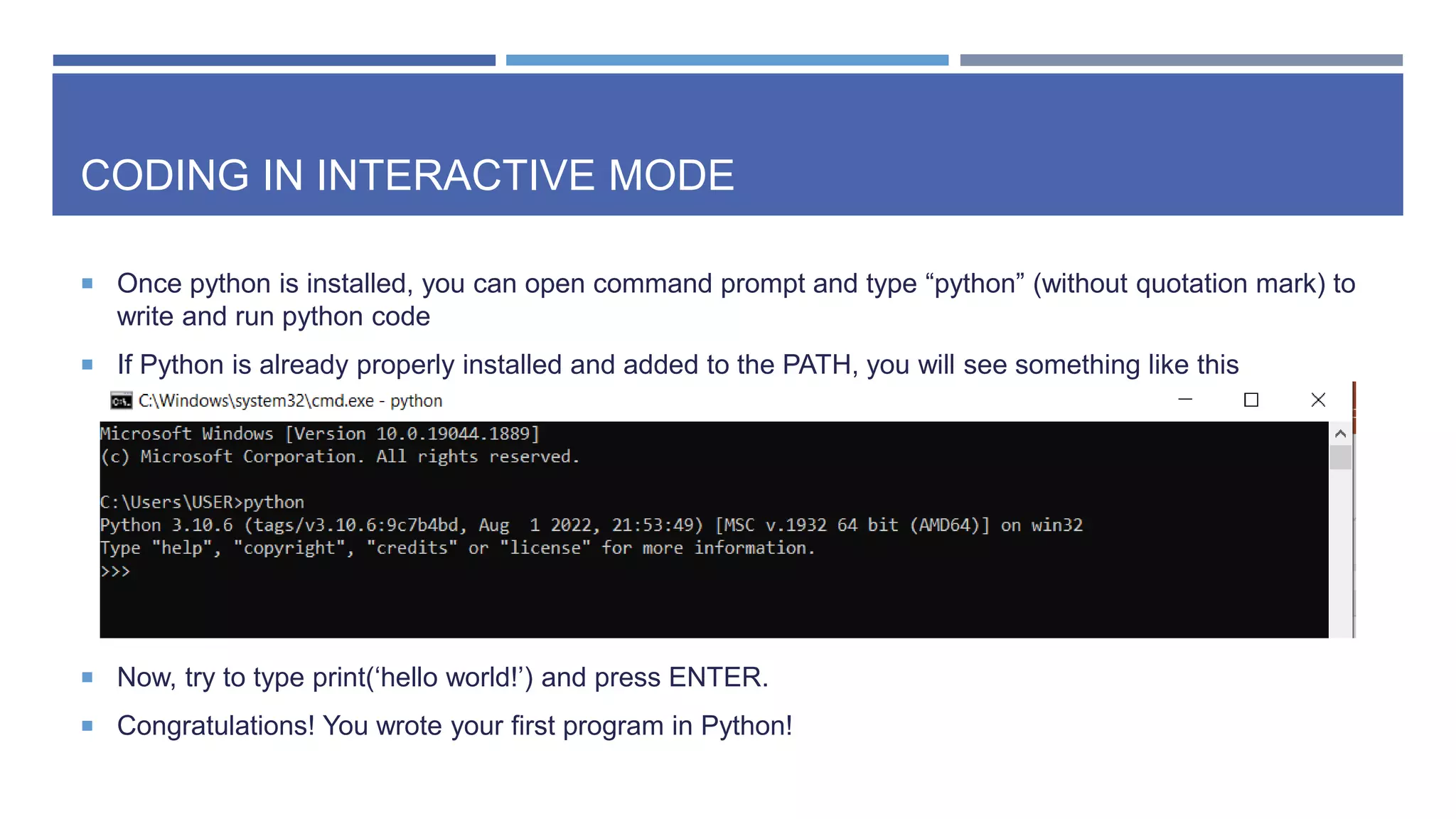 CODING IN INTERACTIVE MODE
 Once python is installed, you can open command prompt and type “python” (without quotation mark) to
write and run python code
 If Python is already properly installed and added to the PATH, you will see something like this
 Now, try to type print(‘hello world!’) and press ENTER.
 Congratulations! You wrote your first program in Python!
 