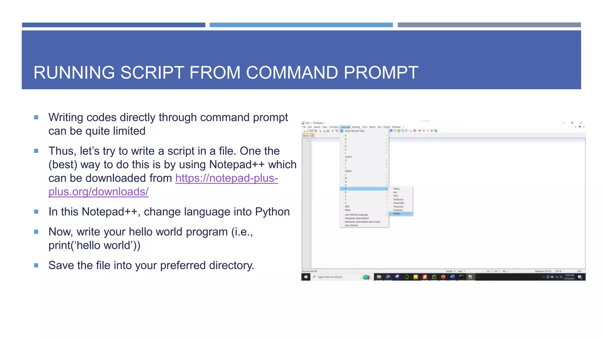 RUNNING SCRIPT FROM COMMAND PROMPT
 Writing codes directly through command prompt
can be quite limited
 Thus, let’s try to write a script in a file. One the
(best) way to do this is by using Notepad++ which
can be downloaded from https://notepad-plus-
plus.org/downloads/
 In this Notepad++, change language into Python
 Now, write your hello world program (i.e.,
print(‘hello world’))
 Save the file into your preferred directory.
 