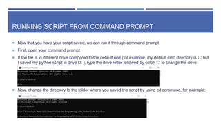 RUNNING SCRIPT FROM COMMAND PROMPT
 Now that you have your script saved, we can run it through command prompt
 First, open your command prompt
 If the file is in different drive compared to the default one (for example, my default cmd directory is C: but
I saved my python script in drive D: ), type the drive letter followed by colon “:” to change the drive
 Now, change the directory to the folder where you saved the script by using cd command, for example;
 