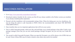ANACONDA INSTALLATION
 Go to https://www.anaconda.com/products/individual
 Download windows Installer for the version you like (Or any release suitable to the Python version you installed,
if you already installed python separately)
 Proceed with the installation with recommended settings (Note: When the dialog gave you two checkboxes, the
top one being the option to add Anaconda to PATH, follow the recommendation and check THE BOTTOM
CHECKBOX ONLY)
 Once installed, there are two important applications that will be in your system.
 First is called Anaconda prompt, which acts like cmd and helps you to install packages using either Conda or pip
package manager (Note that you can also install packages through Navigator, but you can only use Conda this
way)
 The second is called Anaconda Navigator. When you open this Navigator, you will be shown a lot of IDEs that can
be used. Some of these IDEs may be ready to launch, some others may need to be installed
 