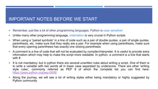 IMPORTANT NOTES BEFORE WE START
 Remember, just like a lot of other programming languages, Python is case sensitive!
 Unlike many other programming language, indentation is very crucial in Python scripts.
 When using a “paired symbols” in a line of code such as a pair of double quotes, a pair of single quotes,
parenthesis, etc. make sure that they really are a pair. For example when using parenthesis, make sure
that every opening parenthesis has exactly one closing parenthesis
 A comment is a line of code that will not be evaluated by compiler/interpreter. It is useful to provide extra
information which may help to make the script more readable. In python, a comment is a line that starts
with #
 It is not mandatory, but in python there are several unwritten rules about writing a script. One of them is
to write a variable with two words all in lower case separated by underscore. There are other ‘writing
style rules’, commonly referred as PEP 8 of which the complete list you can find here:
https://peps.python.org/pep-0008/
 Along the journey, we will see a lot of writing styles either being mandatory or highly suggested by
Python community
 