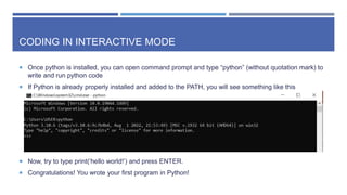 CODING IN INTERACTIVE MODE
 Once python is installed, you can open command prompt and type “python” (without quotation mark) to
write and run python code
 If Python is already properly installed and added to the PATH, you will see something like this
 Now, try to type print(‘hello world!’) and press ENTER.
 Congratulations! You wrote your first program in Python!
 