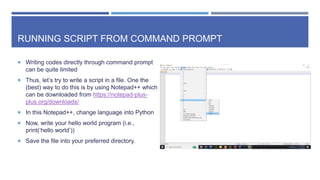 RUNNING SCRIPT FROM COMMAND PROMPT
 Writing codes directly through command prompt
can be quite limited
 Thus, let’s try to write a script in a file. One the
(best) way to do this is by using Notepad++ which
can be downloaded from https://notepad-plus-
plus.org/downloads/
 In this Notepad++, change language into Python
 Now, write your hello world program (i.e.,
print(‘hello world’))
 Save the file into your preferred directory.
 