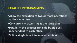 PARALLEL PROGRAMMING
•Allow the execution of two or more operations
at the same time
•Concurrent = occurring at the same time
•Parallel = the process run side by side yet
independent to each other.
•Split a single task into smaller subtask
 
