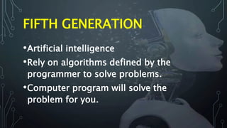 FIFTH GENERATION
•Artificial intelligence
•Rely on algorithms defined by the
programmer to solve problems.
•Computer program will solve the
problem for you.
 
