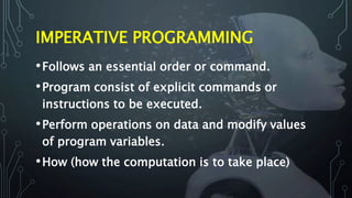 IMPERATIVE PROGRAMMING
•Follows an essential order or command.
•Program consist of explicit commands or
instructions to be executed.
•Perform operations on data and modify values
of program variables.
•How (how the computation is to take place)
 