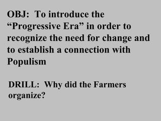 OBJ:  To introduce the “Progressive Era” in order to recognize the need for change and to establish a connection with Populism DRILL:  Why did the Farmers organize? 