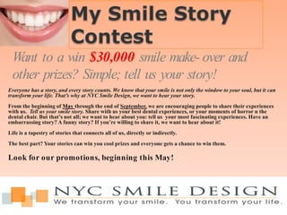 Want to a win $30,000 smile make- over and
 other prizes? Simple; tell us your story!
Everyone has a story, and every story counts. We know that your smile is not only the window to your soul, but it can
transform your life. That’s why at NYC Smile Design, we want to hear your story.
From the beginning of May through the end of September, we are encouraging people to share their experiences
with us. Tell us your smile story. Share with us your best dental experiences, or your moments of horror n the
dental chair. But that’s not all; we want to hear about you: tell us your most fascinating experiences. Have an
embarrassing story? A funny story? If you’re willing to share it, we want to hear about it!
Life is a tapestry of stories that connects all of us, directly or indirectly.
The best part? Your stories can win you cool prizes and everyone gets a chance to win them.

Look for our promotions, beginning this May!
 