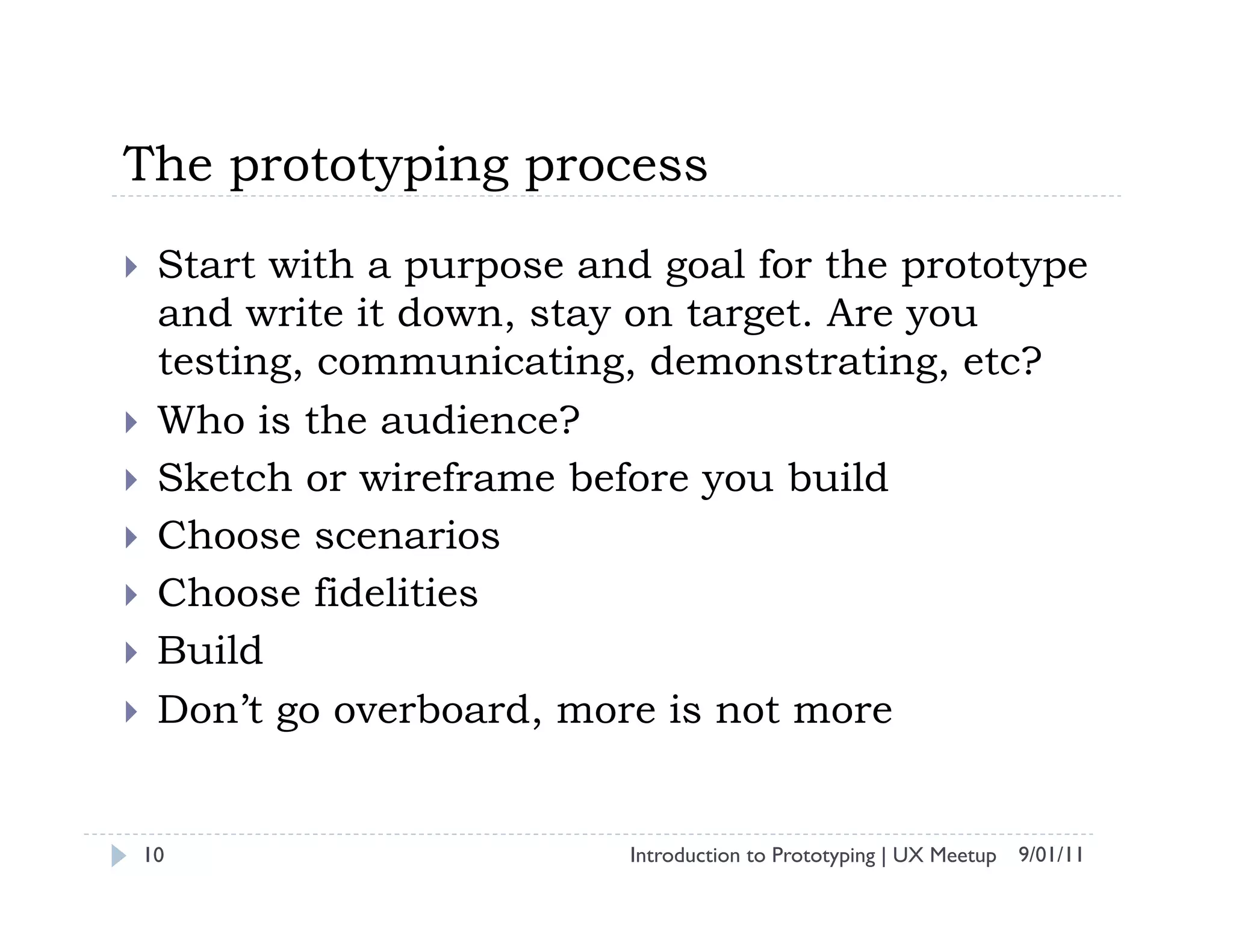 The prototyping process
    Start with a purpose and goal for the prototype
     and write it down, stay on target. Are you
     testing, communicating, demonstrating, etc?
    Who is the audience?
    Sketch or wireframe before you build
    Choose scenarios
    Choose fidelities
    Build
    Don’t go overboard, more is not more


 10                         Introduction to Prototyping | UX Meetup 9/01/11
 