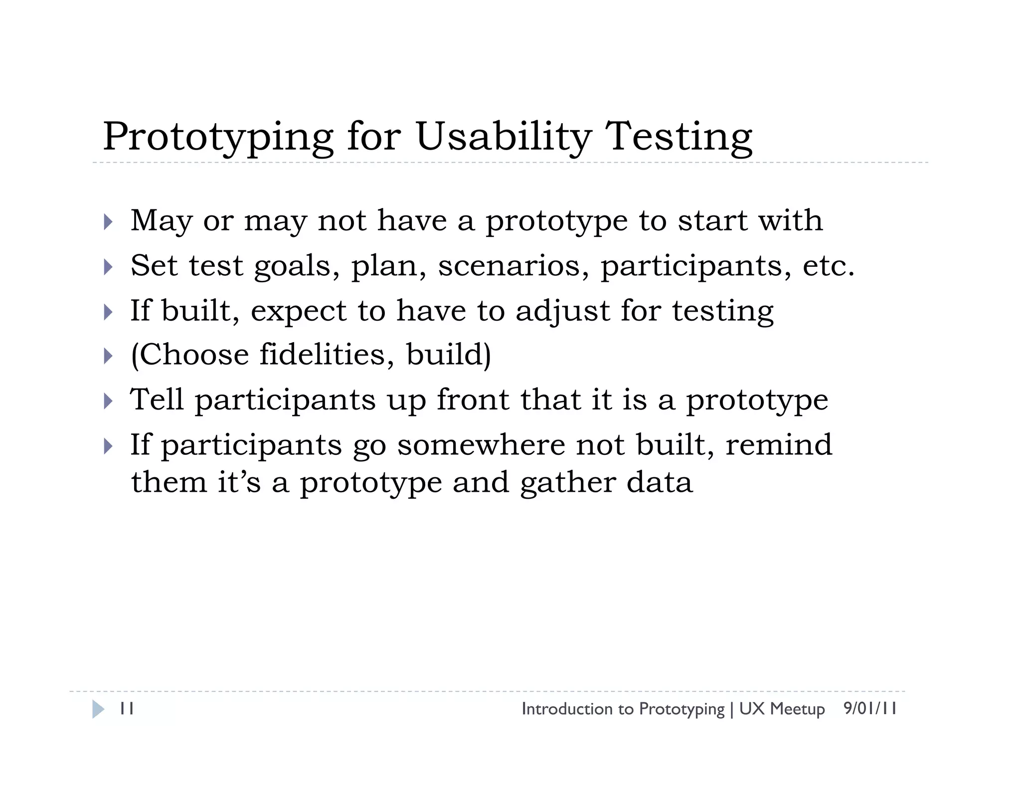 Prototyping for Usability Testing
     May or may not have a prototype to start with
     Set test goals, plan, scenarios, participants, etc.
     If built, expect to have to adjust for testing
     (Choose fidelities, build)
     Tell participants up front that it is a prototype
     If participants go somewhere not built, remind
      them it’s a prototype and gather data




     11                          Introduction to Prototyping | UX Meetup 9/01/11
 