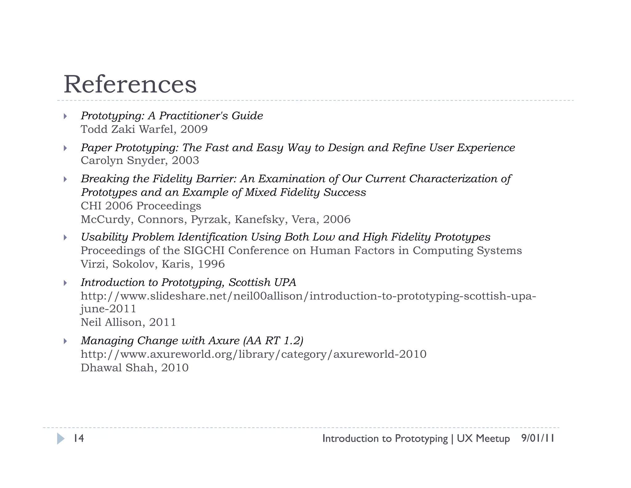 References
     Prototyping: A Practitioner's Guide
      Todd Zaki Warfel, 2009
     Paper Prototyping: The Fast and Easy Way to Design and Refine User Experience
      Carolyn Snyder, 2003
     Breaking the Fidelity Barrier: An Examination of Our Current Characterization of
      Prototypes and an Example of Mixed Fidelity Success
      CHI 2006 Proceedings
      McCurdy, Connors, Pyrzak, Kanefsky, Vera, 2006
     Usability Problem Identification Using Both Low and High Fidelity Prototypes
      Proceedings of the SIGCHI Conference on Human Factors in Computing Systems
      Virzi, Sokolov, Karis, 1996
     Introduction to Prototyping, Scottish UPA
      http://www.slideshare.net/neil00allison/introduction-to-prototyping-scottish-upa-
      june-2011
      Neil Allison, 2011
     Managing Change with Axure (AA RT 1.2)
      http://www.axureworld.org/library/category/axureworld-2010
      Dhawal Shah, 2010




     14                                            Introduction to Prototyping | UX Meetup 9/01/11
 