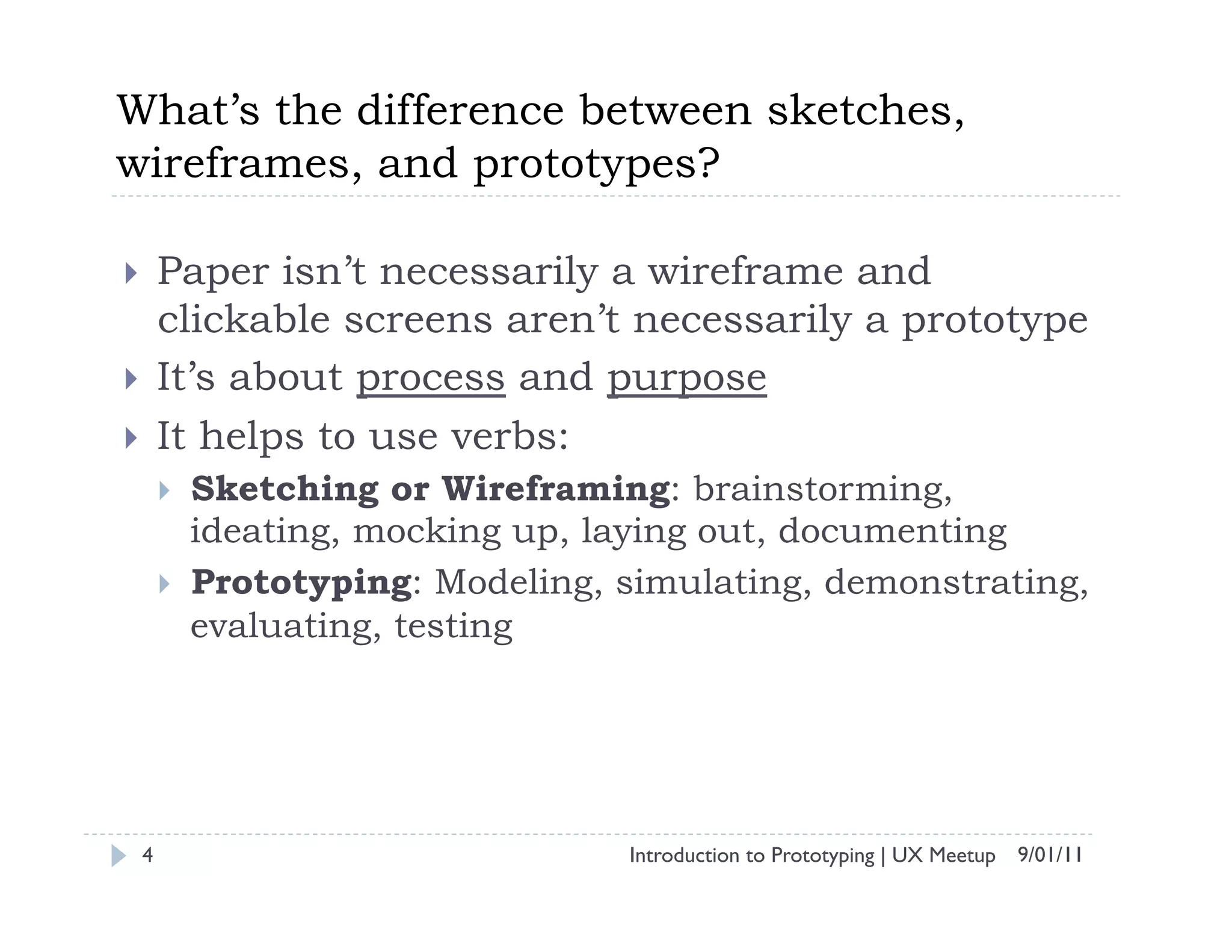 What’s the difference between sketches,
wireframes, and prototypes?

    Paper isn’t necessarily a wireframe and
     clickable screens aren’t necessarily a prototype
    It’s about process and purpose
    It helps to use verbs:
         Sketching or Wireframing: brainstorming,
          ideating, mocking up, laying out, documenting
         Prototyping: Modeling, simulating, demonstrating,
          evaluating, testing




 4                               Introduction to Prototyping | UX Meetup 9/01/11
 