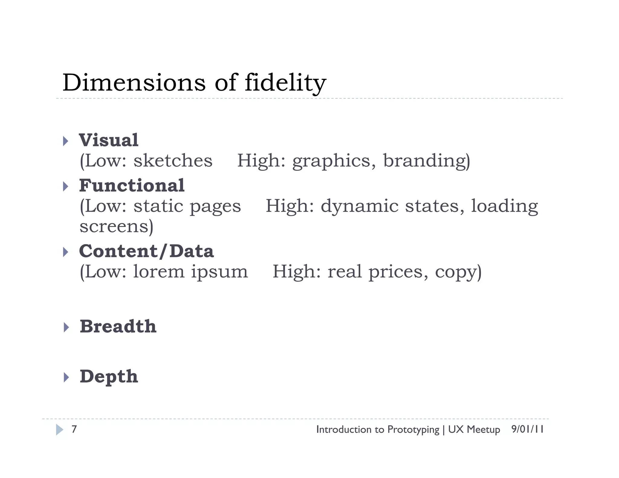 Dimensions of fidelity

        Visual
         (Low: sketches High: graphics, branding)
        Functional
         (Low: static pages High: dynamic states, loading
         screens)
        Content/Data
         (Low: lorem ipsum High: real prices, copy)

        Breadth

        Depth

     7                           Introduction to Prototyping | UX Meetup 9/01/11
 