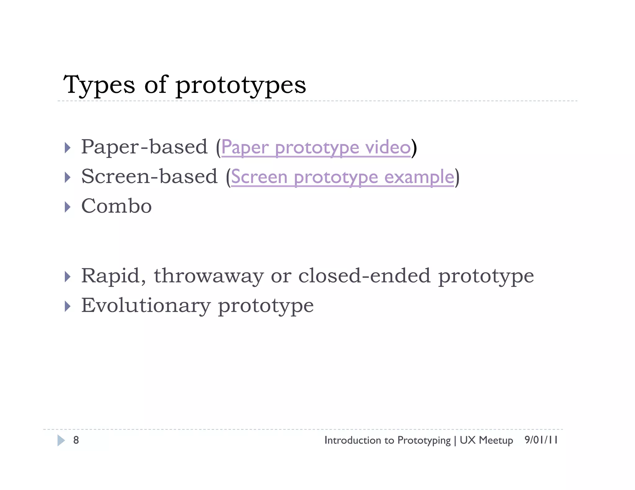 Types of prototypes

    Paper-based (Paper prototype video)
    Screen-based (Screen prototype example)
    Combo


    Rapid, throwaway or closed-ended prototype
    Evolutionary prototype




 8                            Introduction to Prototyping | UX Meetup 9/01/11
 
