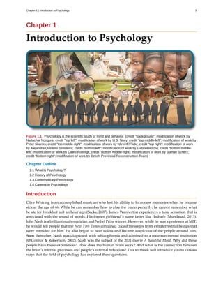 Chapter 1
Introduction to Psychology
Figure 1.1 Psychology is the scientific study of mind and behavior. (credit "background": modification of work by
Nattachai Noogure; credit "top left": modification of work by U.S. Navy; credit "top middle-left": modification of work by
Peter Shanks; credit "top middle-right": modification of work by "devinf"/Flickr; credit "top right": modification of work
by Alejandra Quintero Sinisterra; credit "bottom left": modification of work by Gabriel Rocha; credit "bottom middle-
left": modification of work by Caleb Roenigk; credit "bottom middle-right": modification of work by Staffan Scherz;
credit "bottom right": modification of work by Czech Provincial Reconstruction Team)
Chapter Outline
1.1 What Is Psychology?
1.2 History of Psychology
1.3 Contemporary Psychology
1.4 Careers in Psychology
Introduction
Clive Wearing is an accomplished musician who lost his ability to form new memories when he became
sick at the age of 46. While he can remember how to play the piano perfectly, he cannot remember what
he ate for breakfast just an hour ago (Sacks, 2007). James Wannerton experiences a taste sensation that is
associated with the sound of words. His former girlfriend’s name tastes like rhubarb (Mundasad, 2013).
John Nash is a brilliant mathematician and Nobel Prize winner. However, while he was a professor at MIT,
he would tell people that the New York Times contained coded messages from extraterrestrial beings that
were intended for him. He also began to hear voices and became suspicious of the people around him.
Soon thereafter, Nash was diagnosed with schizophrenia and admitted to a state-run mental institution
(O’Connor & Robertson, 2002). Nash was the subject of the 2001 movie A Beautiful Mind. Why did these
people have these experiences? How does the human brain work? And what is the connection between
the brain’s internal processes and people’s external behaviors? This textbook will introduce you to various
ways that the field of psychology has explored these questions.
Chapter 1 | Introduction to Psychology 5
 