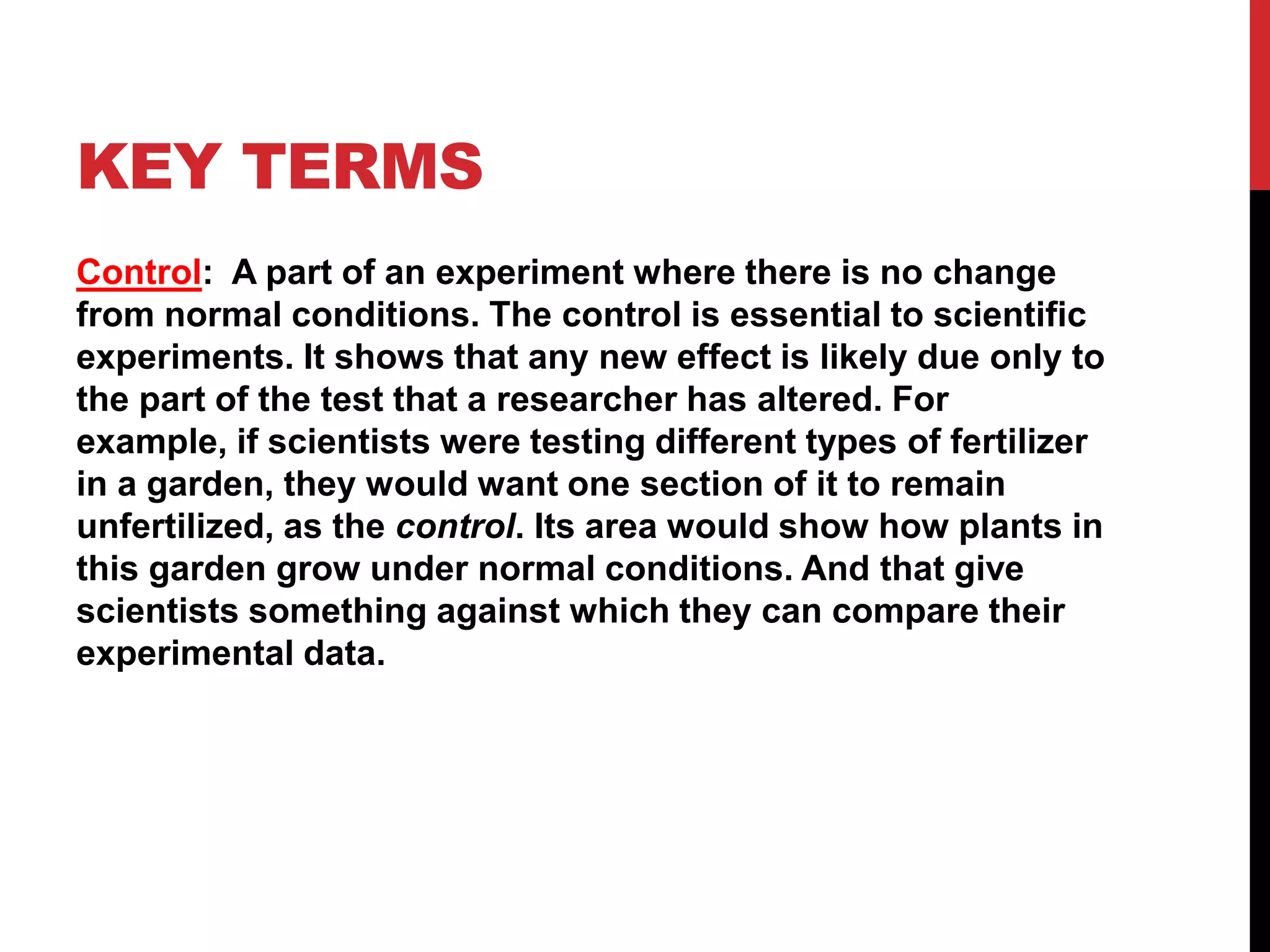 KEY TERMS
Control: A part of an experiment where there is no change
from normal conditions. The control is essential to scientific
experiments. It shows that any new effect is likely due only to
the part of the test that a researcher has altered. For
example, if scientists were testing different types of fertilizer
in a garden, they would want one section of it to remain
unfertilized, as the control. Its area would show how plants in
this garden grow under normal conditions. And that give
scientists something against which they can compare their
experimental data.
 