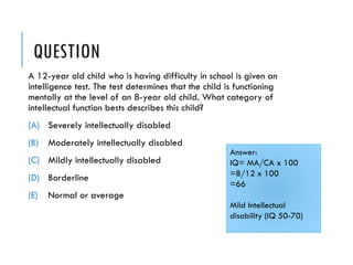 QUESTION
A 12-year old child who is having difficulty in school is given an
intelligence test. The test determines that the child is functioning
mentally at the level of an 8-year old child. What category of
intellectual function bests describes this child?
(A) Severely intellectually disabled
(B) Moderately intellectually disabled
(C) Mildly intellectually disabled
(D) Borderline
(E) Normal or average
Answer:
IQ= MA/CA x 100
=8/12 x 100
=66
Mild Intellectual
disability (IQ 50-70)
 