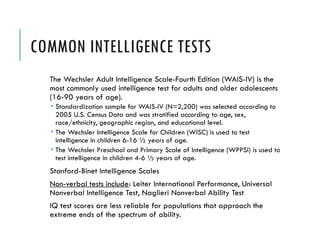 COMMON INTELLIGENCE TESTS
The Wechsler Adult Intelligence Scale-Fourth Edition (WAIS-IV) is the
most commonly used intelligence test for adults and older adolescents
(16-90 years of age).
 Standardization sample for WAIS-IV (N=2,200) was selected according to
2005 U.S. Census Data and was stratified according to age, sex,
race/ethnicity, geographic region, and educational level.
 The Wechsler Intelligence Scale for Children (WISC) is used to test
intelligence in children 6-16 ½ years of age.
 The Wechsler Preschool and Primary Scale of Intelligence (WPPSI) is used to
test intelligence in children 4-6 ½ years of age.
Stanford-Binet Intelligence Scales
Non-verbal tests include: Leiter International Performance, Universal
Nonverbal Intelligence Test, Naglieri Nonverbal Ability Test
IQ test scores are less reliable for populations that approach the
extreme ends of the spectrum of ability.
 