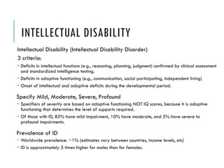 INTELLECTUAL DISABILITY
Intellectual Disability (Intellectual Disability Disorder)
3 criteria:
 Deficits in intellectual functions (e.g., reasoning, planning, judgment) confirmed by clinical assessment
and standardized intelligence testing.
 Deficits in adaptive functioning (e.g., communication, social participating, independent living)
 Onset of intellectual and adaptive deficits during the developmental period.
Specify Mild, Moderate, Severe, Profound
 Specifiers of severity are based on adaptive functioning NOT IQ scores, because it is adaptive
functioning that determines the level of supports required.
 Of those with ID, 85% have mild impairment, 10% have moderate, and 5% have severe to
profound impairments.
Prevalence of ID
 Worldwide prevalence: ~1% (estimates vary between countries, income levels, etc)
 ID is approximately 5 times higher for males than for females.
 