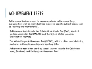 ACHIEVEMENT TESTS
Achievement tests are used to assess academic achievement (e.g.,
evaluate how well an individual has mastered specific subject areas, such
as reading and mathematics).
Achievement tests include the Scholastic Aptitude Test (SAT), Medical
College Admission Test (MCAT), and the United States Licensing
Examination (USMLE).
The Wide Range Achievement Test (WRAT), which is often used clinically,
evaluates arithmetic, reading, and spelling skills.
Achievement tests often used by school systems include the California,
Iowa, Stanford, and Peabody Achievement Tests.
 