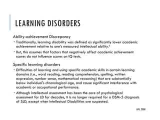 LEARNING DISORDERS
Ability-achievement Discrepancy
 Traditionally, learning disability was defined as significantly lower academic
achievement relative to one’s measured intellectual ability.6
 But, this assumes that factors that negatively affect academic achievement
scores do not influence scores on IQ tests.
Specific learning disorders
 Difficulties of learning and using specific academic skills in certain learning
domains (i.e., word reading, reading comprehension, spelling, written
expression, number sense, mathematical reasoning) that are substantially
below individual's chronological age, and cause significant interference with
academic or occupational performance.
 Although intellectual assessment has been the core of psychological
assessment for LD for decades, it is no longer required for a DSM-­
5 diagnosis
of SLD, except when Intellectual Disabilities are suspected.
APA, 2000
 
