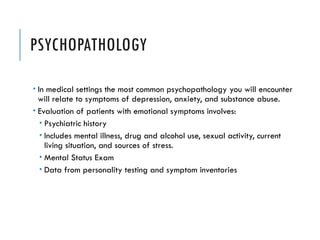 PSYCHOPATHOLOGY
 In medical settings the most common psychopathology you will encounter
will relate to symptoms of depression, anxiety, and substance abuse.
 Evaluation of patients with emotional symptoms involves:
 Psychiatric history
 Includes mental illness, drug and alcohol use, sexual activity, current
living situation, and sources of stress.
 Mental Status Exam
 Data from personality testing and symptom inventories
 