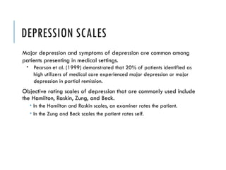 DEPRESSION SCALES
Major depression and symptoms of depression are common among
patients presenting in medical settings.
 Pearson et al. (1999) demonstrated that 20% of patients identified as
high utilizers of medical care experienced major depression or major
depression in partial remission.
Objective rating scales of depression that are commonly used include
the Hamilton, Raskin, Zung, and Beck.
 In the Hamilton and Raskin scales, an examiner rates the patient.
 In the Zung and Beck scales the patient rates self.
 
