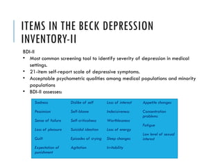 ITEMS IN THE BECK DEPRESSION
INVENTORY-II
Sadness
Pessimism
Sense of failure
Loss of pleasure
Guilt
Expectation of
punishment
Dislike of self
Self-blame
Self-criticalness
Suicidal ideation
Episodes of crying
Agitation
Loss of interest
Indecisiveness
Worthlessness
Loss of energy
Sleep changes
Irritability
Appetite changes
Concentration
problems
Fatigue
Low level of sexual
interest
BDI-II
• Most common screening tool to identify severity of depression in medical
settings.
• 21-item self-report scale of depressive symptoms.
• Acceptable psychometric qualities among medical populations and minority
populations
• BDI-II assesses:
 