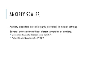 ANXIETY SCALES
Anxiety disorders are also highly prevalent in medial settings.
Several assessment methods detect symptoms of anxiety.
 Generalized Anxiety Disorder Scale (GAD-7)
 Patient Health Questionnaire (PHQ-9)
 
