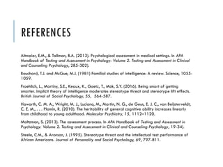 REFERENCES
Altmaier, E.M., & Tallman, B.A. (2013). Psychological assessment in medical settings. In APA
Handbook of Testing and Assessment in Psychology: Volume 2. Testing and Assessment in Clinical
and Counseling Psychology, 285-302).
Bouchard, T.J. and McGue, M.J. (1981) Familial studies of intelligence: A review. Science, 1055-
1059.
Froehlich, L., Martiny, S.E., Keaux, K., Goetz, T., Mok, S.Y. (2016). Being smart of getting
smarter. Implicit theory of intelligence moderates stereotype threat and stereotype lift effects.
British Journal of Social Psychology, 55, 564-587.
Haworth, C. M. A., Wright, M. J., Luciano, M., Martin, N. G., de Geus, E. J. C., van Beijsterveldt,
C. E. M., . . . Plomin, R. (2010). The heritability of general cognitive ability increases linearly
from childhood to young adulthood. Molecular Psychiatry, 15, 1112–1120.
Maltzman, S. (2013). The assessment process. In APA Handbook of Testing and Assessment in
Psychology: Volume 2. Testing and Assessment in Clinical and Counseling Psychology, 19-34).
Steele, C.M., & Aronson, J. (1995). Stereotype threat and the intellectual test performance of
African Americans. Journal of Personality and Social Psychology, 69, 797-811.
 