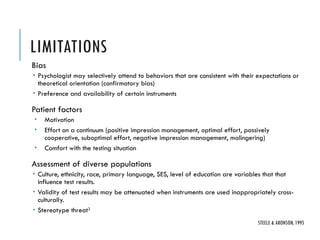 LIMITATIONS
Bias
 Psychologist may selectively attend to behaviors that are consistent with their expectations or
theoretical orientation (confirmatory bias)
 Preference and availability of certain instruments
Patient factors
 Motivation
 Effort on a continuum (positive impression management, optimal effort, passively
cooperative, suboptimal effort, negative impression management, malingering)
 Comfort with the testing situation
Assessment of diverse populations
 Culture, ethnicity, race, primary language, SES, level of education are variables that that
influence test results.
 Validity of test results may be attenuated when instruments are used inappropriately cross-
culturally.
 Stereotype threat2
STEELE & ARONSON, 1995
 