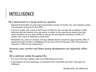 INTELLIGENCE
IQ is determined to a large extent by genetics.
 Substantial heritability of g has been documented in dozens of family, twin, and adoption studies,
with estimates varying from 40 to 80%.
 In 34 twin studies with a total of 4672 pairs of MZ twins, the average MZ correlation is 0.86,
indicating that the identical twins are nearly as similar as the same person tested twice (test-
retest correlation for g is about 0.90). In contrast, the average DZ correlation is 0.60 in 41
studies, with a total of 5546 pairs of DZ twins.3
 Heritability of g seems to increase with age. Genetic factors account for approximately 50% of
population–level variation in intelligence by the end of the first decade of life. This proportion
increases to 70% by late adolescence.4
However, poor nutrition and illness during development can negatively affect
IQ.
IQ is relatively stable throughout life.
 G is one of the most reliable, valid, and stable behavioral traits.
 In the absence of brain pathology, an individual’s IQ is essentially the same in old age as in
childhood.
BOUCHARD & MCGUE, 1981; HAWORTH, 2010
 