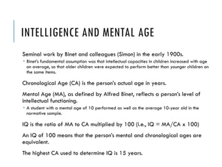 INTELLIGENCE AND MENTAL AGE
Seminal work by Binet and colleagues (Simon) in the early 1900s.
 Binet’s fundamental assumption was that intellectual capacities in children increased with age
on average, so that older children were expected to perform better than younger children on
the same items.
Chronological Age (CA) is the person’s actual age in years.
Mental Age (MA), as defined by Alfred Binet, reflects a person’s level of
intellectual functioning.
 A student with a mental age of 10 performed as well as the average 10-year old in the
normative sample.
IQ is the ratio of MA to CA multiplied by 100 (i.e., IQ = MA/CA x 100)
An IQ of 100 means that the person’s mental and chronological ages are
equivalent.
The highest CA used to determine IQ is 15 years.
 
