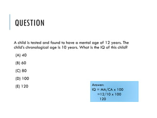 QUESTION
A child is tested and found to have a mental age of 12 years. The
child’s chronological age is 10 years. What is the IQ of this child?
(A) 40
(B) 60
(C) 80
(D) 100
(E) 120 Answer:
IQ = MA/CA x 100
=12/10 x 100
120
 