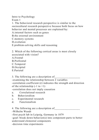 Intro to Psychology
Exam 1
1. The behavioral research perspective is similar to the
sociocultural research perspective because both focus on how
behavior and mental processes are explained by:
A.internal factors such as genes
B.the external environment
C.memory systems
D.evolution
E.problem-solving skills and reasoning
2. Which of the following cortical areas is most closely
associated with vision?
A.Frontal
B.Prefrontal
C.Temporal
D.Occipital
E.Parietal
3. The following are a description of__________________
-examining the relationship between 2 variables
-correlation coefficient (r) indicates the strength and direction
of the relationship (-1 to +1)
-correlation does not imply causation
a. Correlational research
b. Behavioralism
c. Experimental research
d. Functionalism
4. The following are a description of__________________
-Wilhelm Wundt
-first psych lab in Leipzig, Germany in 1879
-goal: break down behavior(s) into component parts to better
understand elemental components
-decision time experiments
 