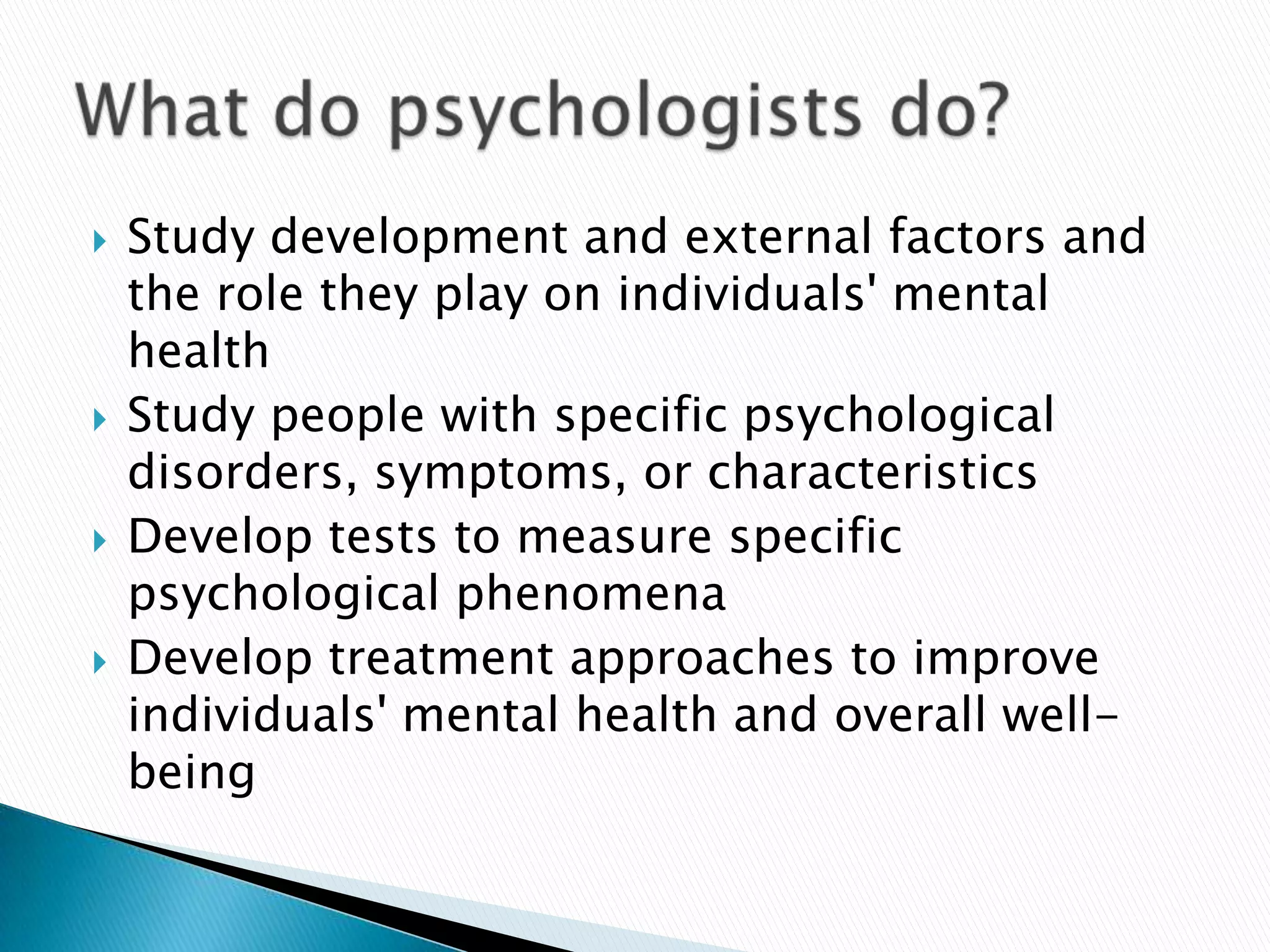 Study development and external factors and the role they play on individuals' mental healthStudy people with specific psychological disorders, symptoms, or characteristicsDevelop tests to measure specific psychological phenomenaDevelop treatment approaches to improve individuals' mental health and overall well-beingWhat do psychologists do?