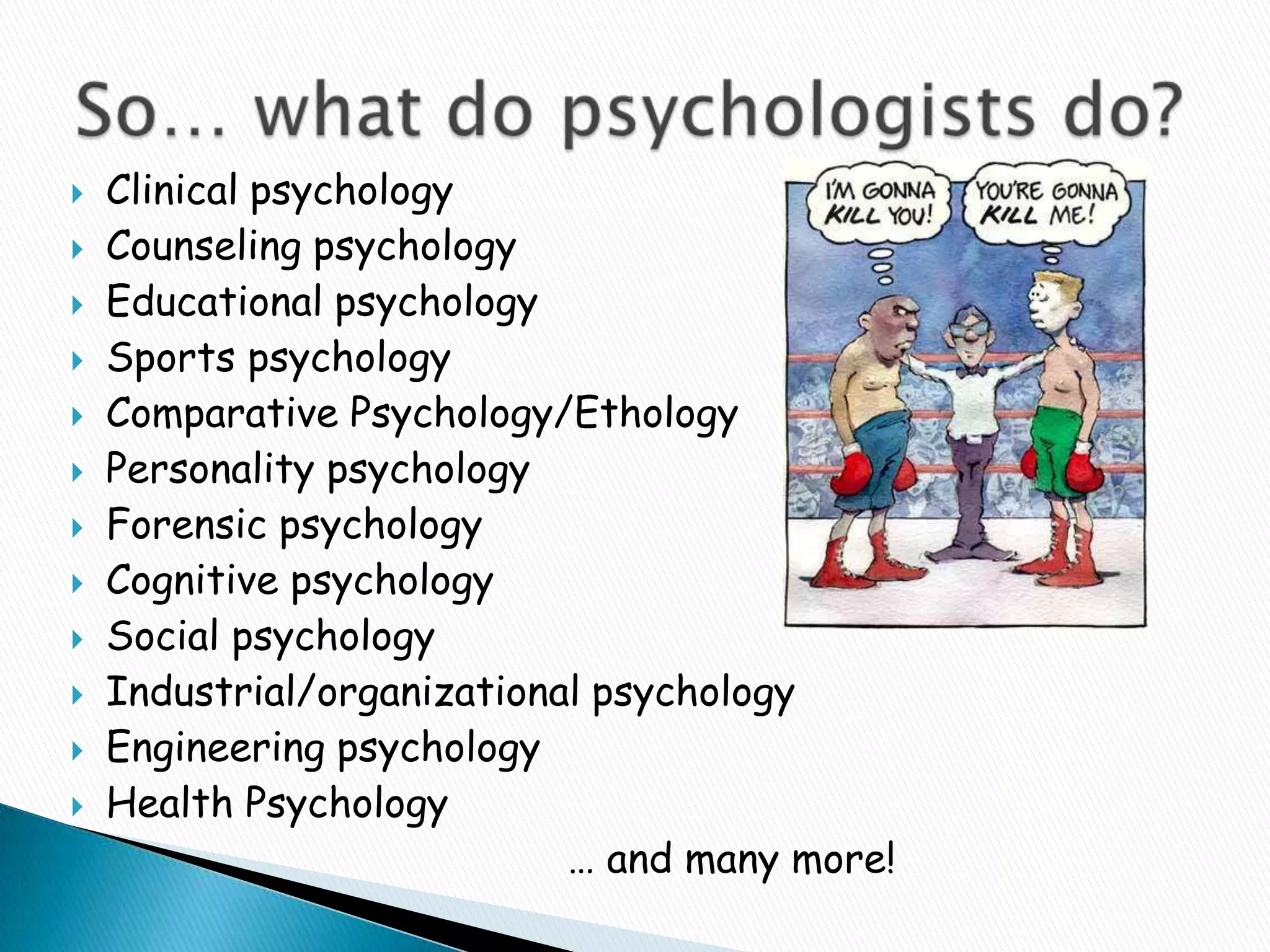 Clinical psychologyCounseling psychologyEducational psychologySports psychologyComparative Psychology/EthologyPersonality psychologyForensic psychologyCognitive psychologySocial psychologyIndustrial/organizational psychologyEngineering psychologyHealth Psychology … and many more!So… what do psychologists do?