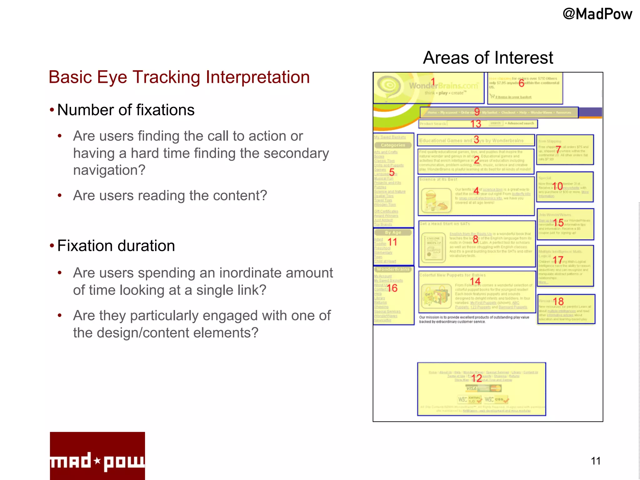 @MadPow

                                                Areas of Interest
Basic Eye Tracking Interpretation
• Number of fixations
 •  Are users finding the call to action or
    having a hard time finding the secondary
    navigation?
 •  Are users reading the content?


• Fixation duration
 •  Are users spending an inordinate amount
    of time looking at a single link?
 •  Are they particularly engaged with one of
    the design/content elements?




                                                                      11
 