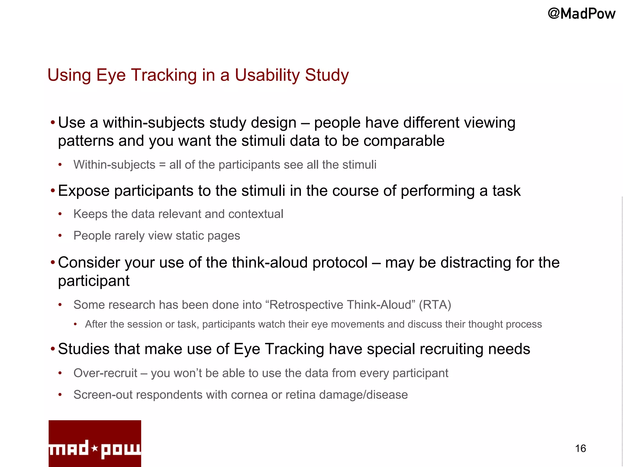 @MadPow


Using Eye Tracking in a Usability Study

• Use a within-subjects study design – people have different viewing
  patterns and you want the stimuli data to be comparable
 •  Within-subjects = all of the participants see all the stimuli

• Expose participants to the stimuli in the course of performing a task
 •  Keeps the data relevant and contextual
 •  People rarely view static pages

• Consider your use of the think-aloud protocol – may be distracting for the
  participant
 •  Some research has been done into “Retrospective Think-Aloud” (RTA)
    •  After the session or task, participants watch their eye movements and discuss their thought process

• Studies that make use of Eye Tracking have special recruiting needs
 •  Over-recruit – you won’t be able to use the data from every participant
 •  Screen-out respondents with cornea or retina damage/disease



                                                                                                               16
 