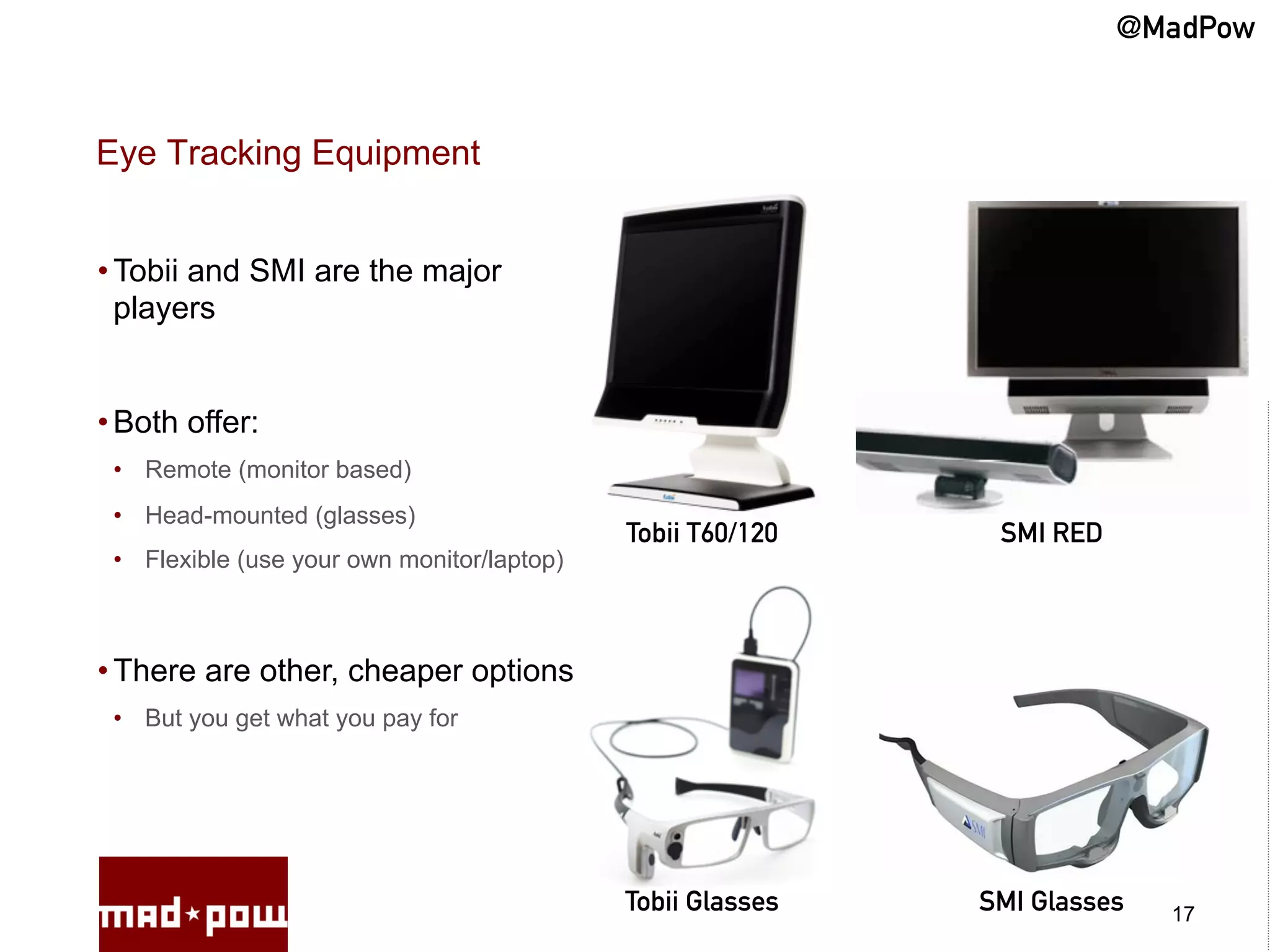 @MadPow


Eye Tracking Equipment


• Tobii and SMI are the major
  players


• Both offer:
 •  Remote (monitor based)
 •  Head-mounted (glasses)
                                             Tobii T60/120    SMI RED
 •  Flexible (use your own monitor/laptop)



• There are other, cheaper options
 •  But you get what you pay for




                                             Tobii Glasses   SMI Glasses   17
 