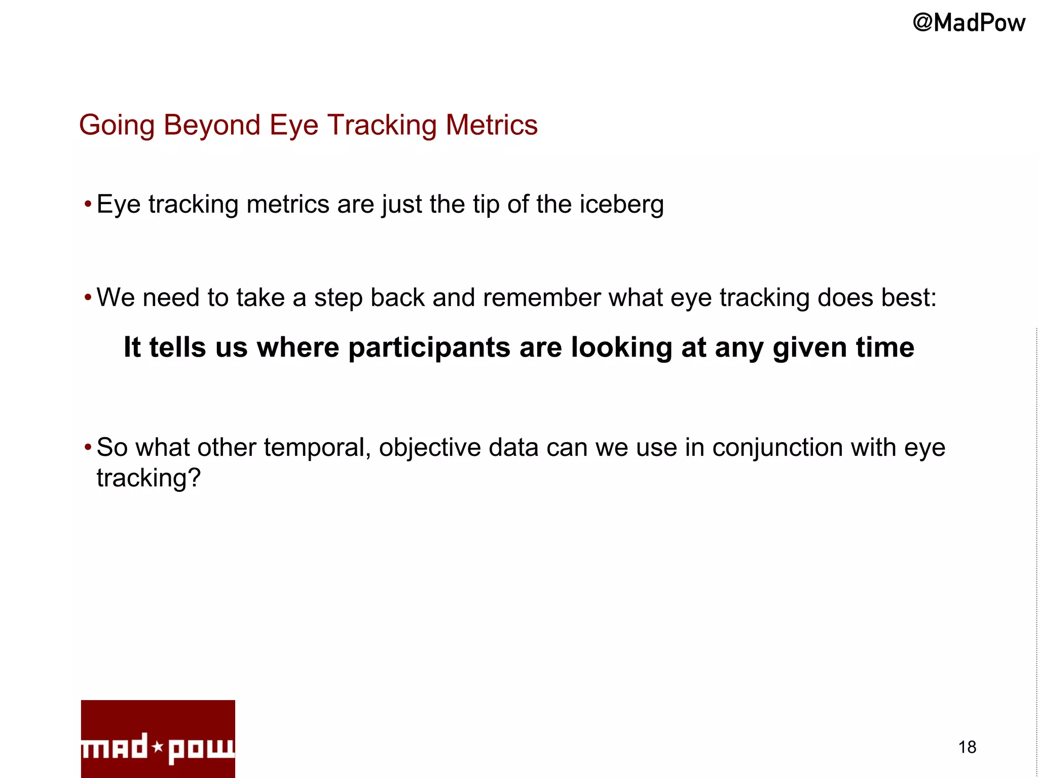 @MadPow


Going Beyond Eye Tracking Metrics

• Eye tracking metrics are just the tip of the iceberg


• We need to take a step back and remember what eye tracking does best:
   It tells us where participants are looking at any given time


• So what other temporal, objective data can we use in conjunction with eye
  tracking?




                                                                              18
 
