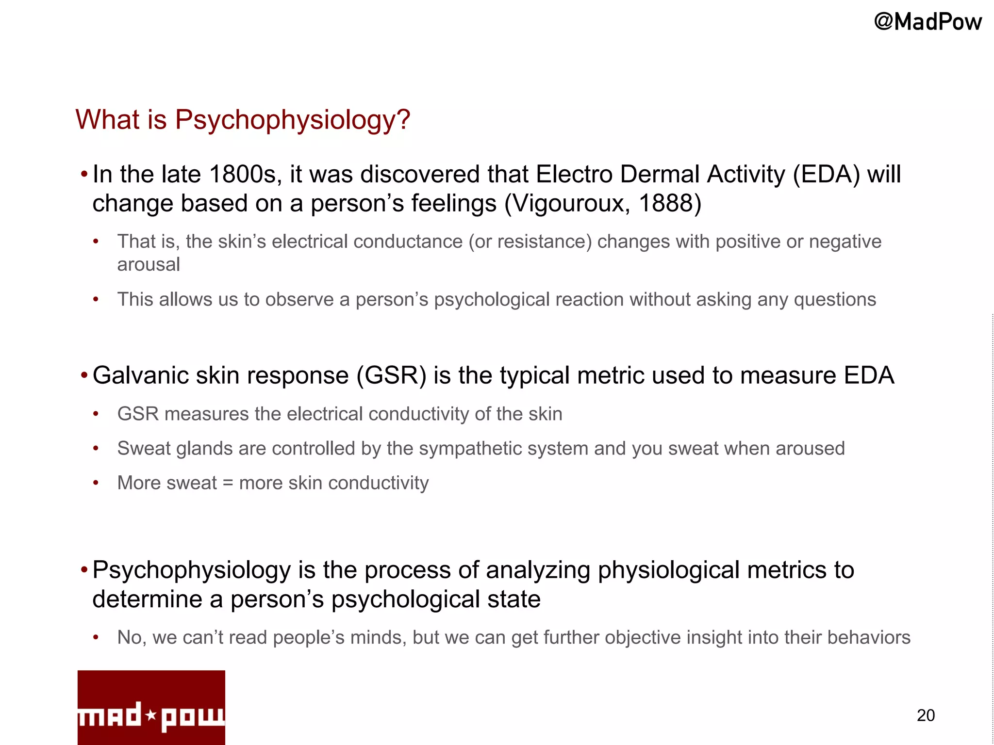 @MadPow


What is Psychophysiology?
• In the late 1800s, it was discovered that Electro Dermal Activity (EDA) will
  change based on a person’s feelings (Vigouroux, 1888)
 •  That is, the skin’s electrical conductance (or resistance) changes with positive or negative
    arousal
 •  This allows us to observe a person’s psychological reaction without asking any questions



• Galvanic skin response (GSR) is the typical metric used to measure EDA
 •  GSR measures the electrical conductivity of the skin
 •  Sweat glands are controlled by the sympathetic system and you sweat when aroused
 •  More sweat = more skin conductivity



• Psychophysiology is the process of analyzing physiological metrics to
  determine a person’s psychological state
 •  No, we can’t read people’s minds, but we can get further objective insight into their behaviors



                                                                                                      20
 