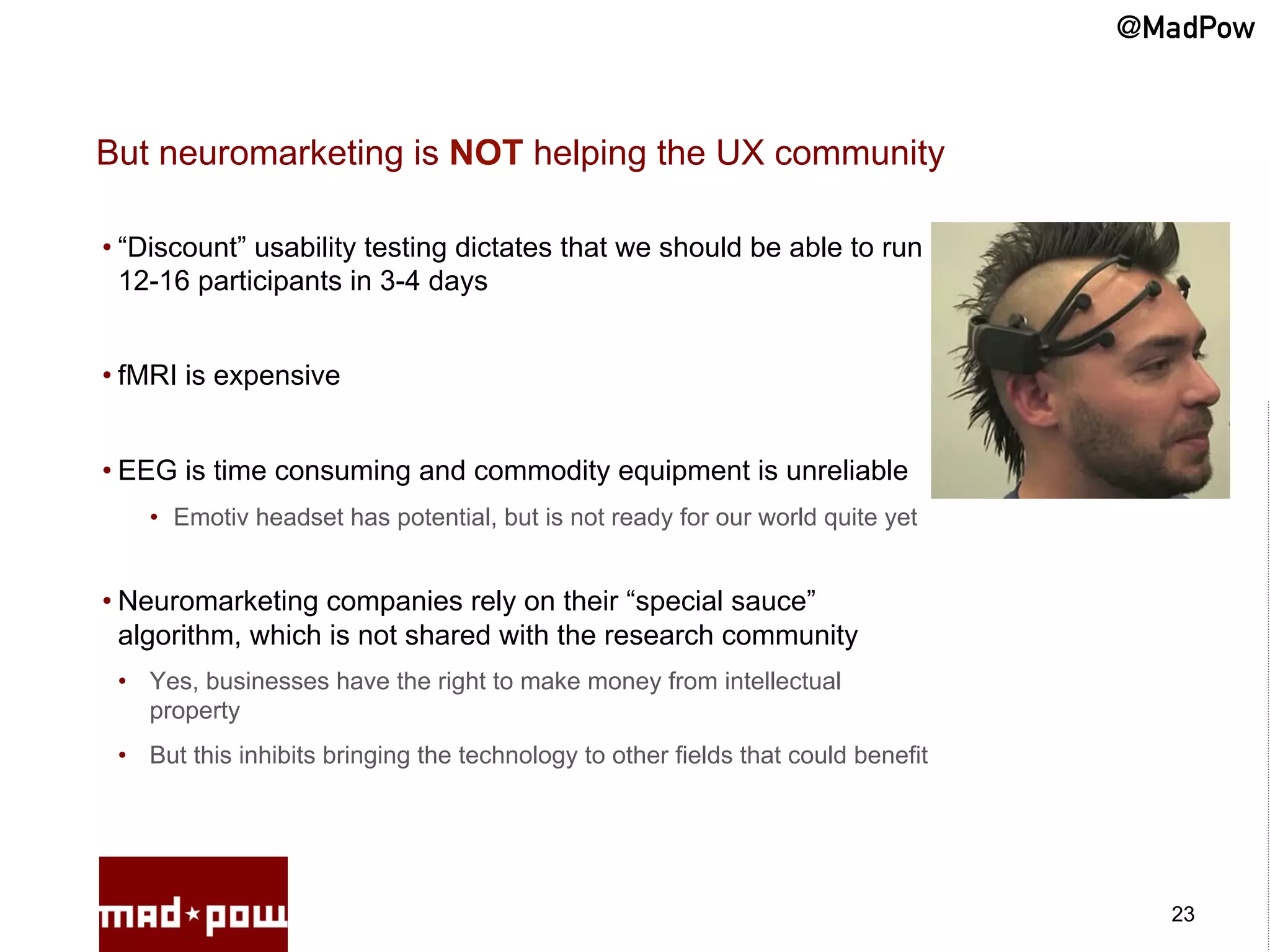 @MadPow


But neuromarketing is NOT helping the UX community

• “Discount” usability testing dictates that we should be able to run
  12-16 participants in 3-4 days


• fMRI is expensive


• EEG is time consuming and commodity equipment is unreliable
    •  Emotiv headset has potential, but is not ready for our world quite yet


• Neuromarketing companies rely on their “special sauce”
  algorithm, which is not shared with the research community
 •  Yes, businesses have the right to make money from intellectual
    property
 •  But this inhibits bringing the technology to other fields that could benefit




                                                                                     23
 