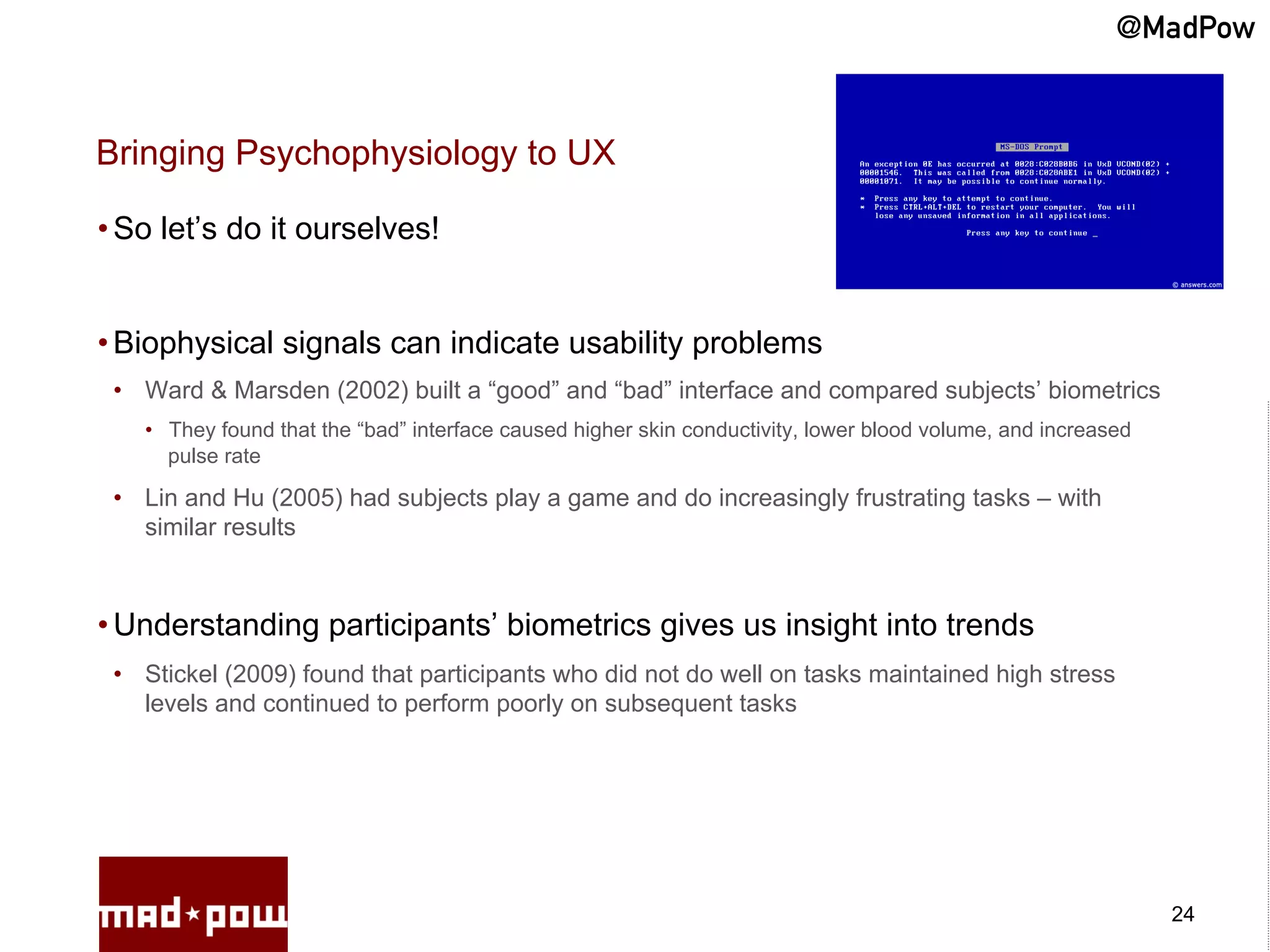 @MadPow


Bringing Psychophysiology to UX

• So let’s do it ourselves!


• Biophysical signals can indicate usability problems
 •  Ward & Marsden (2002) built a “good” and “bad” interface and compared subjects’ biometrics
   •  They found that the “bad” interface caused higher skin conductivity, lower blood volume, and increased
      pulse rate

 •  Lin and Hu (2005) had subjects play a game and do increasingly frustrating tasks – with
    similar results



• Understanding participants’ biometrics gives us insight into trends
 •  Stickel (2009) found that participants who did not do well on tasks maintained high stress
    levels and continued to perform poorly on subsequent tasks




                                                                                                               24
 